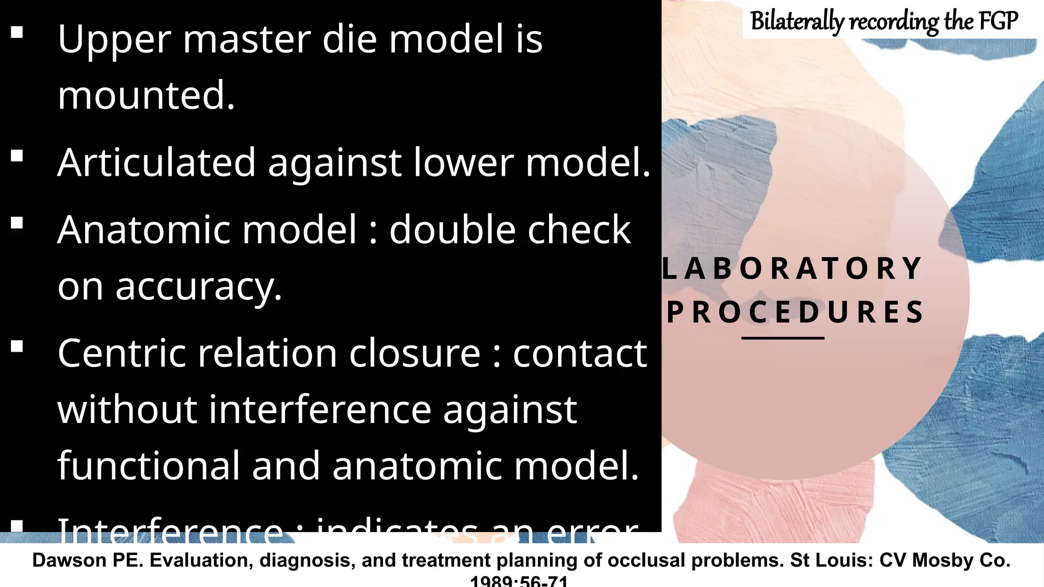 20
L A B O R AT O R Y
P R O C E D U R E S
 Upper master die model is
mounted.
 Articulated against lower model.
 Anatomic model : double check
on accuracy.
 Centric relation closure : contact
without interference against
functional and anatomic model.
 Interference : indicates an error.
Dawson PE. Evaluation, diagnosis, and treatment planning of occlusal problems. St Louis: CV Mosby Co.
Bilaterally recording the FGP
 