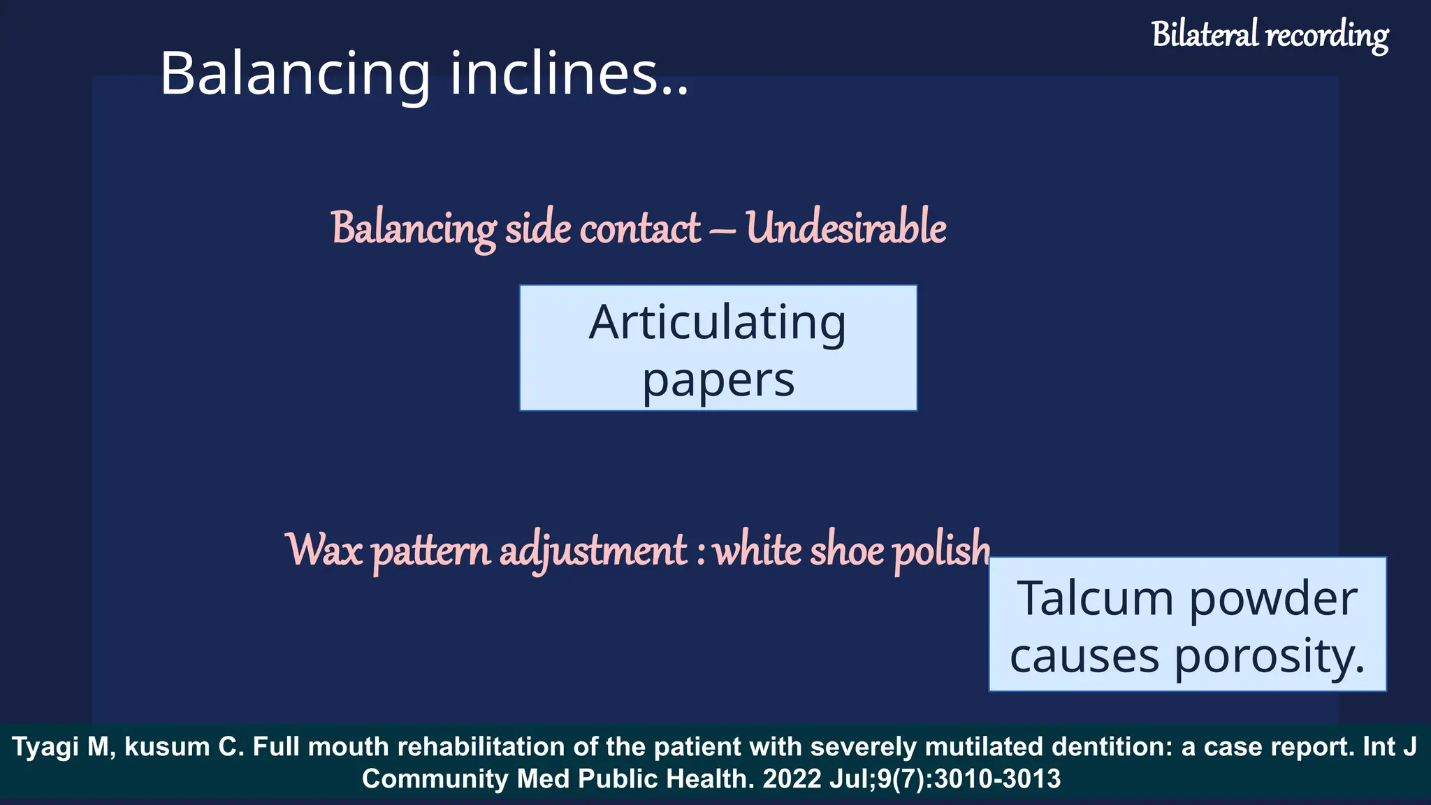 Balancing inclines..
Balancing side contact – Undesirable
Wax pattern adjustment : white shoe polish
Articulating
papers
Talcum powder
causes porosity.
Tyagi M, kusum C. Full mouth rehabilitation of the patient with severely mutilated dentition: a case report. Int J
Community Med Public Health. 2022 Jul;9(7):3010-3013
Bilateral recording
 