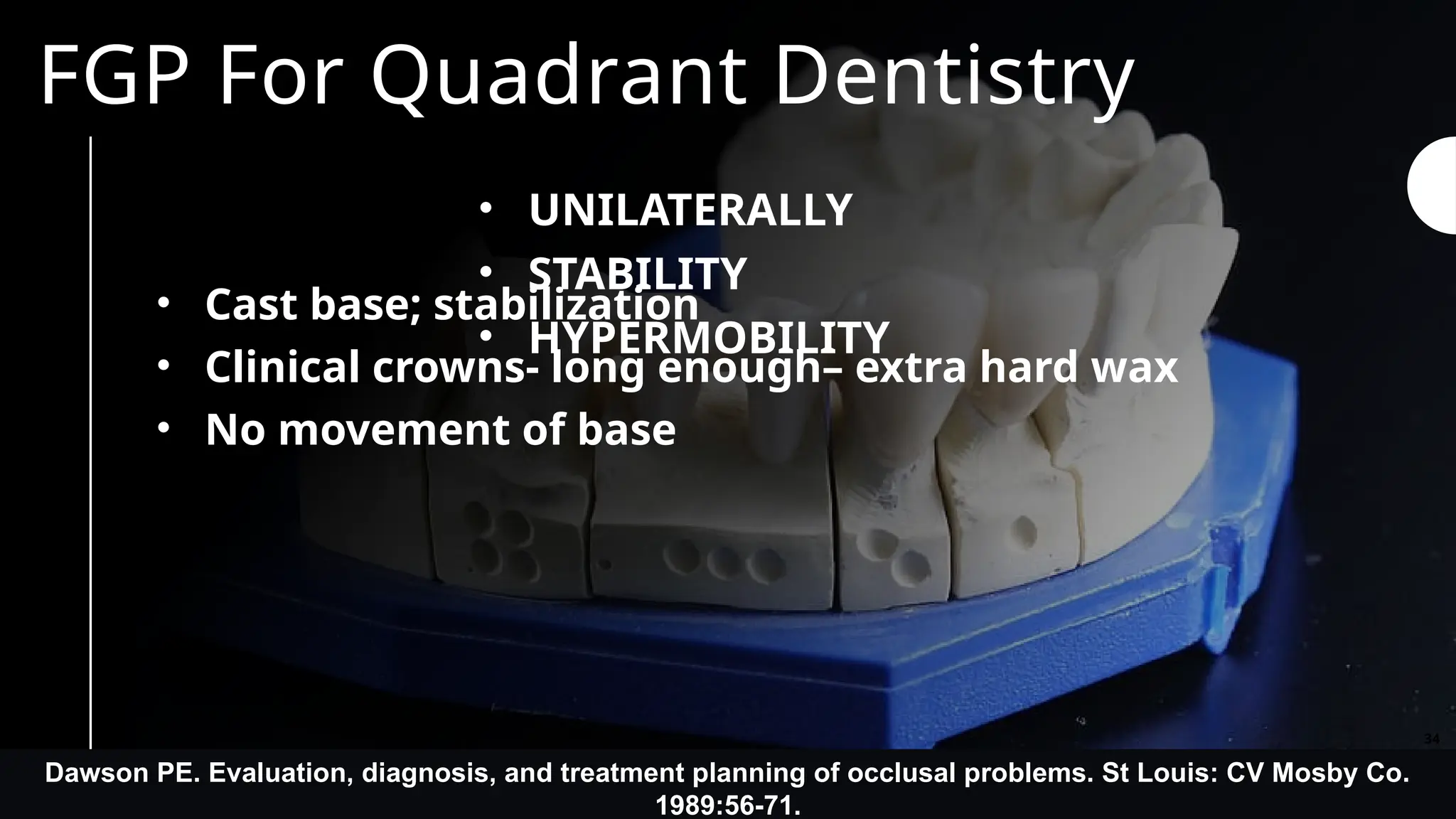 FGP For Quadrant Dentistry
• UNILATERALLY
• STABILITY
• HYPERMOBILITY
• Cast base; stabilization
• Clinical crowns- long enough– extra hard wax
• No movement of base
Dawson PE. Evaluation, diagnosis, and treatment planning of occlusal problems. St Louis: CV Mosby Co.
1989:56-71.
34
 