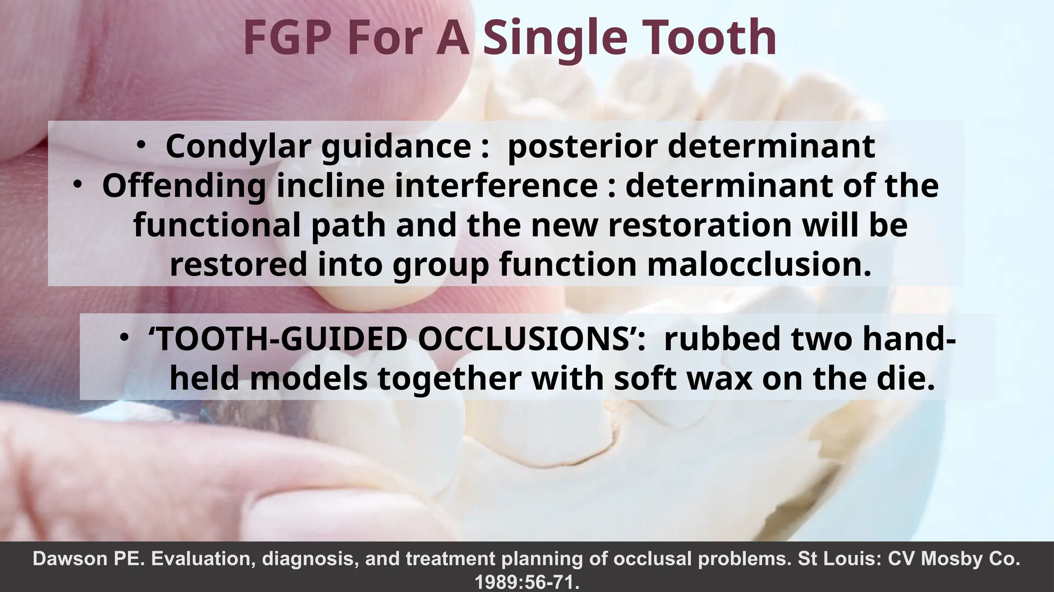 36
FGP For A Single Tooth
• Condylar guidance : posterior determinant
• Offending incline interference : determinant of the
functional path and the new restoration will be
restored into group function malocclusion.
• ‘TOOTH-GUIDED OCCLUSIONS’: rubbed two hand-
held models together with soft wax on the die.
Dawson PE. Evaluation, diagnosis, and treatment planning of occlusal problems. St Louis: CV Mosby Co.
1989:56-71.
 