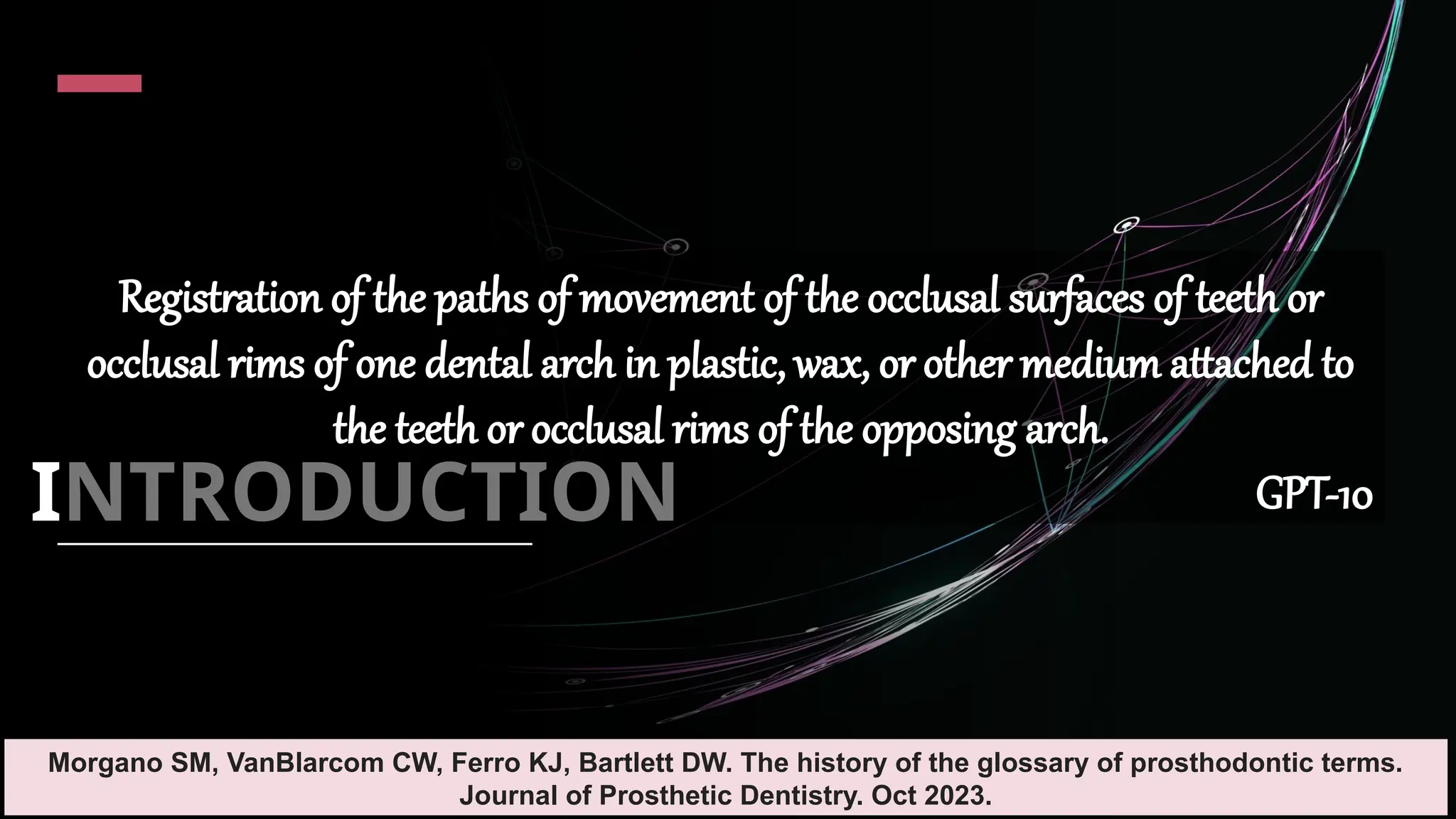 4
INTRODUCTION
Registration of the paths of movement of the occlusal surfaces of teeth or
occlusal rims of one dental arch in plastic, wax, or other medium attached to
the teeth or occlusal rims of the opposing arch.
GPT-10
Morgano SM, VanBlarcom CW, Ferro KJ, Bartlett DW. The history of the glossary of prosthodontic terms.
Journal of Prosthetic Dentistry. Oct 2023.
 