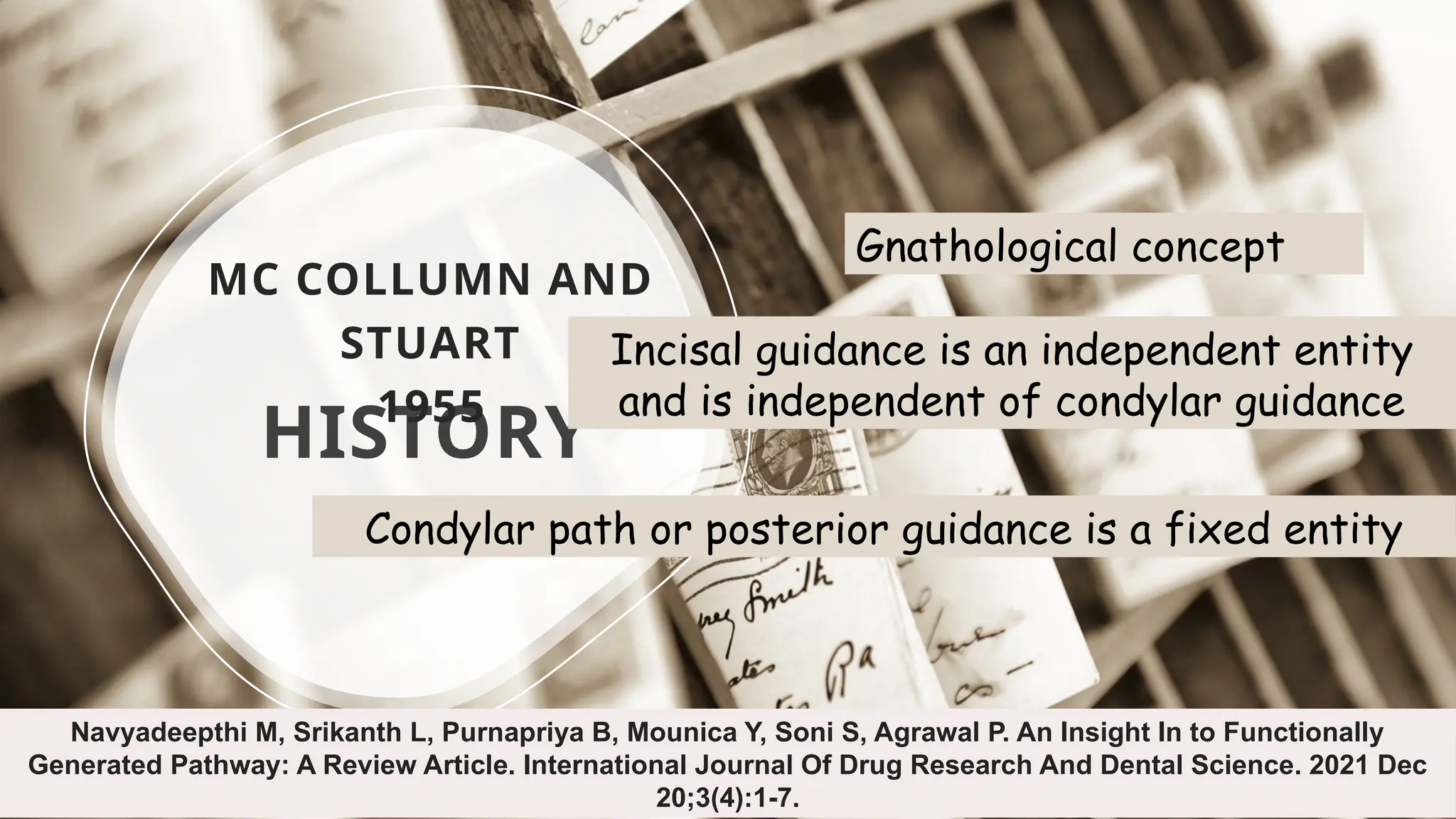 5
HISTORY
MC COLLUMN AND
STUART
1955
Navyadeepthi M, Srikanth L, Purnapriya B, Mounica Y, Soni S, Agrawal P. An Insight In to Functionally
Generated Pathway: A Review Article. International Journal Of Drug Research And Dental Science. 2021 Dec
20;3(4):1-7.
Gnathological concept
Incisal guidance is an independent entity
and is independent of condylar guidance
Condylar path or posterior guidance is a fixed entity
 