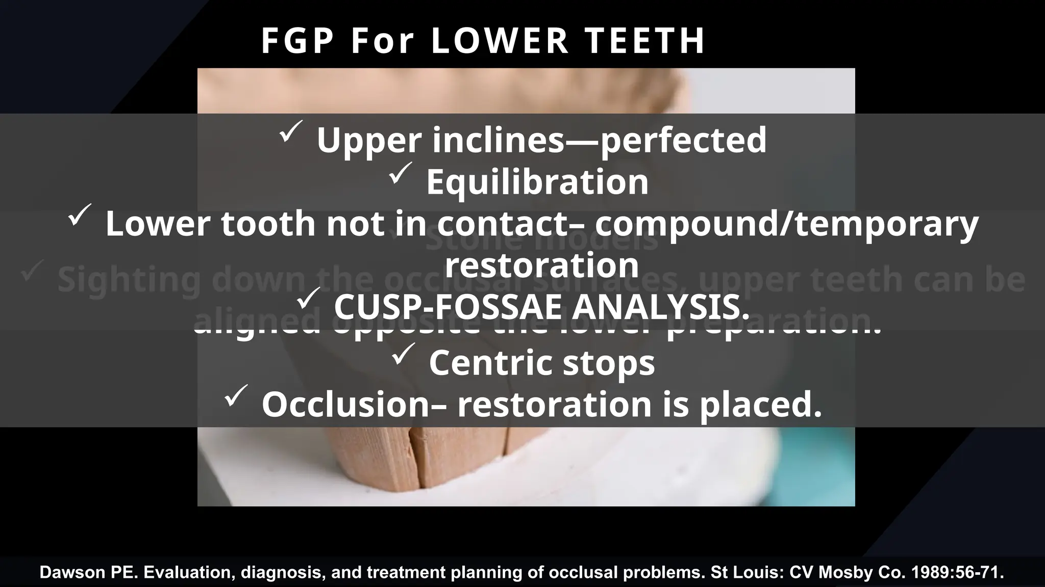 55
FGP For LOWER TEETH
 Stone models
 Sighting down the occlusal surfaces, upper teeth can be
aligned opposite the lower preparation.
 Centric stops
 Occlusion– restoration is placed.
 Upper inclines—perfected
 Equilibration
 Lower tooth not in contact– compound/temporary
restoration
 CUSP-FOSSAE ANALYSIS.
Dawson PE. Evaluation, diagnosis, and treatment planning of occlusal problems. St Louis: CV Mosby Co. 1989:56-71.
 