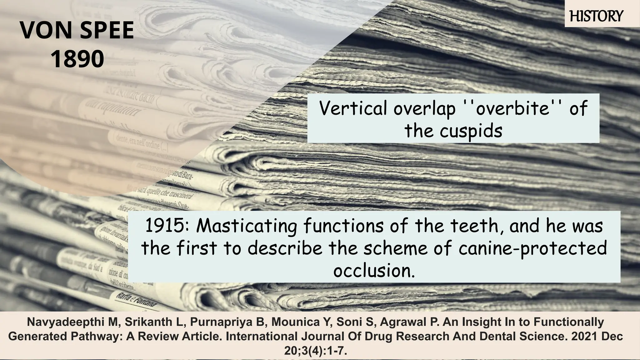 6
VON SPEE
1890
Vertical overlap ''overbite'' of
the cuspids
1915: Masticating functions of the teeth, and he was
the first to describe the scheme of canine-protected
occlusion.
Navyadeepthi M, Srikanth L, Purnapriya B, Mounica Y, Soni S, Agrawal P. An Insight In to Functionally
Generated Pathway: A Review Article. International Journal Of Drug Research And Dental Science. 2021 Dec
20;3(4):1-7.
HISTORY
 