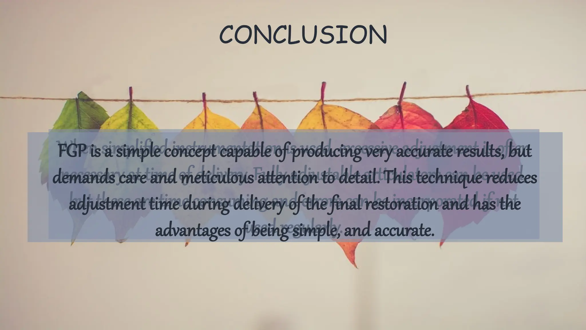 CONCLUSION
When simplified instrumentation is used, excessive adjustment is often
necessary at time of delivery. Fully adjustable articulators can be used,
but these are time consuming and errors can be incorporated if not
used regularly.
FGP is a simple concept capable of producing very accurate results, but
demands care and meticulous attention to detail. This technique reduces
adjustment time during delivery of the final restoration and has the
advantages of being simple, and accurate.
 