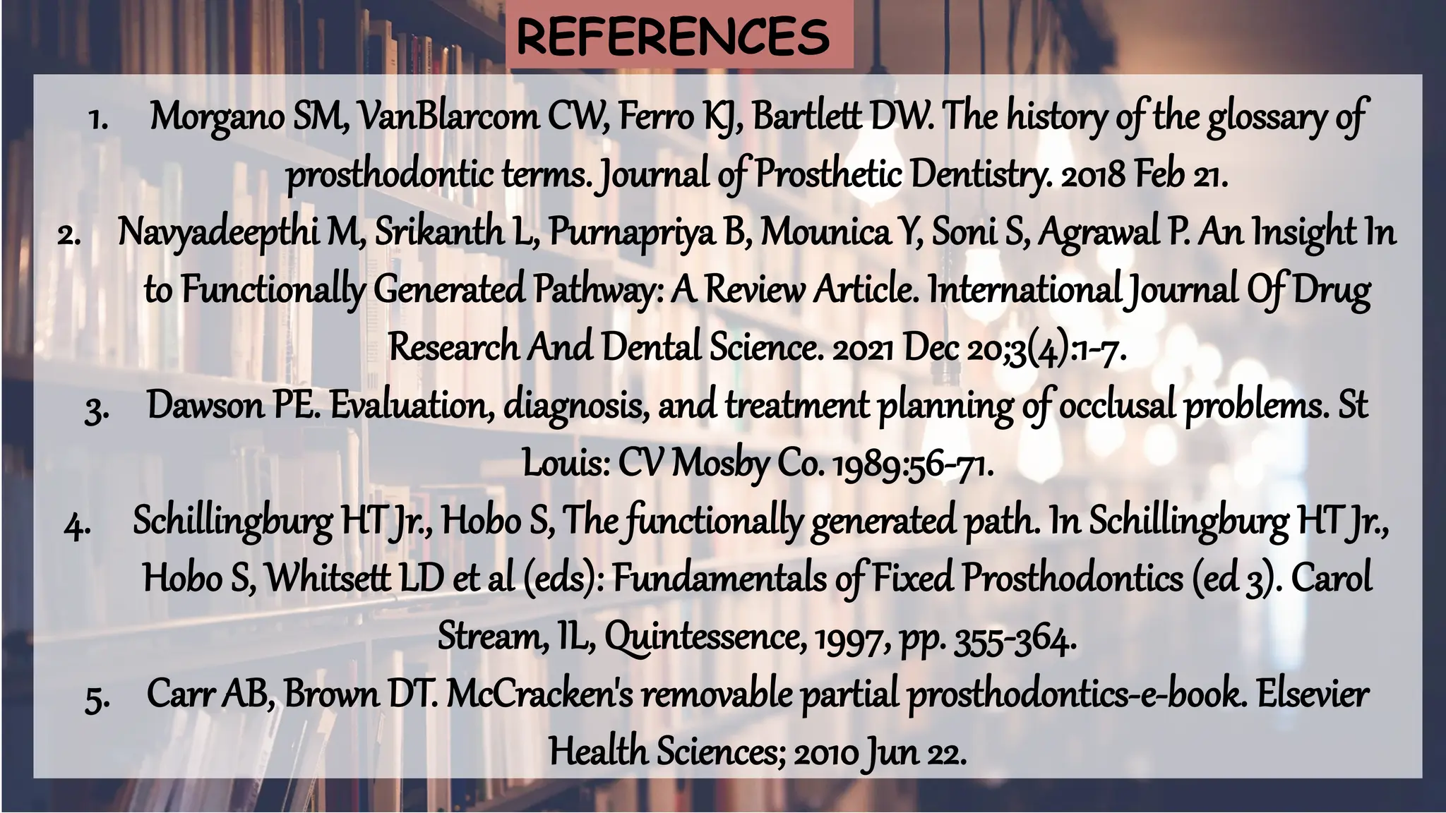 63
1. Morgano SM, VanBlarcom CW, Ferro KJ, Bartlett DW. The history of the glossary of
prosthodontic terms. Journal of Prosthetic Dentistry. 2018 Feb 21.
2. Navyadeepthi M, Srikanth L, Purnapriya B, Mounica Y, Soni S, Agrawal P. An Insight In
to Functionally Generated Pathway: A Review Article. International Journal Of Drug
Research And Dental Science. 2021 Dec 20;3(4):1-7.
3. Dawson PE. Evaluation, diagnosis, and treatment planning of occlusal problems. St
Louis: CV Mosby Co. 1989:56-71.
4. Schillingburg HT Jr., Hobo S, The functionally generated path. In Schillingburg HT Jr.,
Hobo S, Whitsett LD et al (eds): Fundamentals of Fixed Prosthodontics (ed 3). Carol
Stream, IL, Quintessence, 1997, pp. 355-364.
5. Carr AB, Brown DT. McCracken's removable partial prosthodontics-e-book. Elsevier
Health Sciences; 2010 Jun 22.
REFERENCES
 