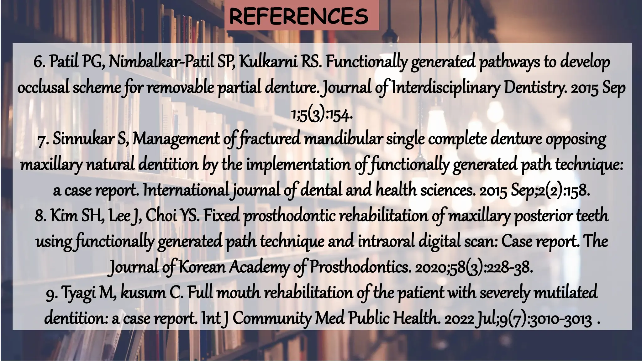 64
6. Patil PG, Nimbalkar-Patil SP, Kulkarni RS. Functionally generated pathways to develop
occlusal scheme for removable partial denture. Journal of Interdisciplinary Dentistry. 2015 Sep
1;5(3):154.
7. Sinnukar S, Management of fractured mandibular single complete denture opposing
maxillary natural dentition by the implementation of functionally generated path technique:
a case report. International journal of dental and health sciences. 2015 Sep;2(2):158.
8. Kim SH, Lee J, Choi YS. Fixed prosthodontic rehabilitation of maxillary posterior teeth
using functionally generated path technique and intraoral digital scan: Case report. The
Journal of Korean Academy of Prosthodontics. 2020;58(3):228-38.
9. Tyagi M, kusum C. Full mouth rehabilitation of the patient with severely mutilated
dentition: a case report. Int J Community Med Public Health. 2022 Jul;9(7):3010-3013 .
REFERENCES
 