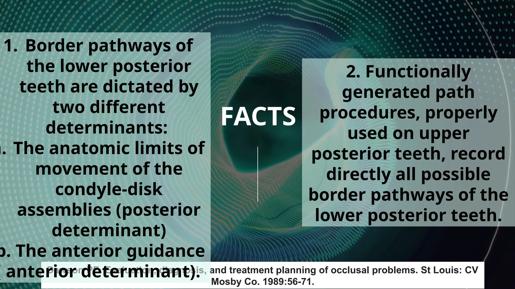 8
FACTS
Dawson PE. Evaluation, diagnosis, and treatment planning of occlusal problems. St Louis: CV
Mosby Co. 1989:56-71.
1. Border pathways of
the lower posterior
teeth are dictated by
two different
determinants:
a. The anatomic limits of
movement of the
condyle-disk
assemblies (posterior
determinant)
b. The anterior guidance
( anterior determinant).
2. Functionally
generated path
procedures, properly
used on upper
posterior teeth, record
directly all possible
border pathways of the
lower posterior teeth.
 