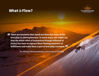 What isFlow?
There are moments that stand out from the chaos of the
everyday as shining beacons. In many ways, one might s...