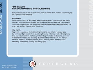 brand. new ideas.

                    FORTHGEAR, INC
                    INTEGRATED MARKETING & COMMUNICATIONS

                    Profit-generating results that establish brand, capture market share, increase customer loyalty
                    and support business objectives.

                    Who We Are
                    In business since 1995, FORTHGEAR helps companies attract, excite, surprise and delight
                    customers in an increasingly complex and competitive business landscape. We first gain a
                    thorough understanding of our clients’ business objectives and then develop strategies that
                    convey and reinforce the promise of their brand.

                    What We Do
                    We provide a wide range of clientele with professional, cost-effective business tools.
                    Our services and products include advertising, branding initiatives, creative development,
                    direct response, illustration, marketing, multimedia, print media, photography, and web
                    development/online services (including ebusiness and ecommerce). We also manage
                    services in broadcast, marketing research, media planning, online marketing/social
                    networking, photography, printing and videography.




            forthgear .com
            801.991.1060
 