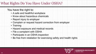 What Rights Do You Have Under OSHA?
You have the right to:
• A safe and healthful workplace
• Know about hazardous chemicals
• Report injury to employer
• Complain or request hazard correction from employer
• Training
• Hazard exposure and medical records
• File a complaint with OSHA
• Participate in an OSHA inspection
• Be free from retaliation for exercising safety and health rights
10
 