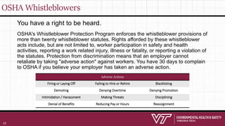 OSHA Whistleblowers
You have a right to be heard.
OSHA's Whistleblower Protection Program enforces the whistleblower provisions of
more than twenty whistleblower statutes. Rights afforded by these whistleblower
acts include, but are not limited to, worker participation in safety and health
activities, reporting a work related injury, illness or fatality, or reporting a violation of
the statutes. Protection from discrimination means that an employer cannot
retaliate by taking "adverse action" against workers. You have 30 days to complain
to OSHA if you believe your employer has taken an adverse action.
Adverse Actions Adverse Actions Adverse Actions
Firing or Laying Off Failing to Hire or Rehire Blacklisting
Demoting Denying Overtime Denying Promotion
Intimidation / Harassment Making Threats Disciplining
Denial of Benefits Reducing Pay or Hours Reassignment
13
 