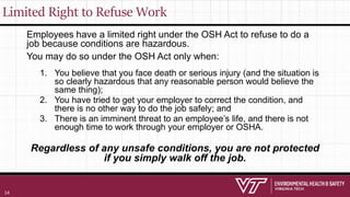 Limited Right to Refuse Work
Employees have a limited right under the OSH Act to refuse to do a
job because conditions are hazardous.
You may do so under the OSH Act only when:
1. You believe that you face death or serious injury (and the situation is
so clearly hazardous that any reasonable person would believe the
same thing);
2. You have tried to get your employer to correct the condition, and
there is no other way to do the job safely; and
3. There is an imminent threat to an employee’s life, and there is not
enough time to work through your employer or OSHA.
Regardless of any unsafe conditions, you are not protected
if you simply walk off the job.
14
 