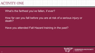 ACTIVITY ONE
What’s the farthest you’ve fallen, if ever?
How far can you fall before you are at risk of a serious injury or
death?
Have you attended Fall Hazard training in the past?
2
 