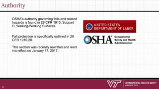 Authority
OSHA’s authority governing falls and related
hazards is found in 29 CFR 1910, Subpart
D, Walking-Working Surfaces.
Fall protection is specifically outlined in 29
CFR 1910.28.
This section was recently rewritten and went
into effect on January 17, 2017.
21
 