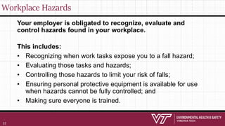 Workplace Hazards
Your employer is obligated to recognize, evaluate and
control hazards found in your workplace.
This includes:
• Recognizing when work tasks expose you to a fall hazard;
• Evaluating those tasks and hazards;
• Controlling those hazards to limit your risk of falls;
• Ensuring personal protective equipment is available for use
when hazards cannot be fully controlled; and
• Making sure everyone is trained.
22
 