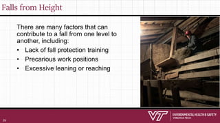 Falls from Height
There are many factors that can
contribute to a fall from one level to
another, including:
• Lack of fall protection training
• Precarious work positions
• Excessive leaning or reaching
26
 