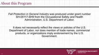 About this Program
Fall Protection in General Industry was produced under grant number
SH-05117-SH9 from the Occupational Safety and Health
Administration, U.S. Department of Labor.
It does not necessarily reflect the views or policies of the U.S.
Department of Labor, nor does mention of trade names, commercial
products, or organizations imply endorsement by the U.S.
Government.
3
 