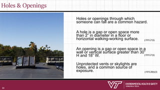 Holes & Openings
Holes or openings through which
someone can fall are a common hazard.
A hole is a gap or open space more
than 2” in diameter in a floor or
horizontal walking-working surface.
An opening is a gap or open space in a
wall or vertical surface greater than 30”
H and 18” W.
Unprotected vents or skylights are
holes, and a common source of
exposure.
§1910.21(b)
§1910.21(b)
§1910.28(b)(3)
30
 