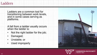 Ladders
Ladders are a common tool for
transitioning between work levels,
and in some cases serving as
platforms.
A fall from a ladder usually occurs
when the ladder is:
• Not the right ladder for the job;
• Damaged;
• Unstable; or
• Used improperly
32
 