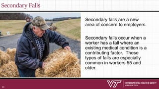 Secondary Falls
Secondary falls are a new
area of concern to employers.
Secondary falls occur when a
worker has a fall where an
existing medical condition is a
contributing factor. These
types of falls are especially
common in workers 55 and
older.
33
 