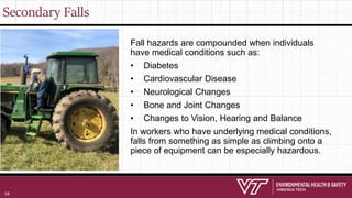 Secondary Falls
Fall hazards are compounded when individuals
have medical conditions such as:
• Diabetes
• Cardiovascular Disease
• Neurological Changes
• Bone and Joint Changes
• Changes to Vision, Hearing and Balance
In workers who have underlying medical conditions,
falls from something as simple as climbing onto a
piece of equipment can be especially hazardous.
34
 