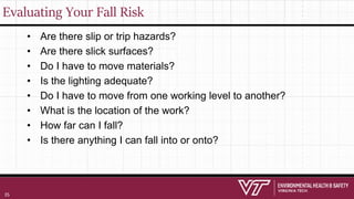 Evaluating Your Fall Risk
• Are there slip or trip hazards?
• Are there slick surfaces?
• Do I have to move materials?
• Is the lighting adequate?
• Do I have to move from one working level to another?
• What is the location of the work?
• How far can I fall?
• Is there anything I can fall into or onto?
35
 
