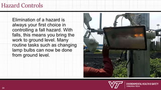 Hazard Controls
Elimination of a hazard is
always your first choice in
controlling a fall hazard. With
falls, this means you bring the
work to ground level. Many
routine tasks such as changing
lamp bulbs can now be done
from ground level.
39
 
