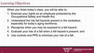 Learning Objectives
When you finish today’s class, you will be able to:
1. Exercise your rights as an employee protected by the
Occupational Safety and Health Act;
2. Understand the risk fall hazards present in the workplace,
especially for today’s aging workforce;
3. Recognize when you may be exposed to a fall hazard;
4. Evaluate your risk of a fall when a fall hazard is present; and
5. Use controls and PPE to minimize your risk of a fall.
4
 