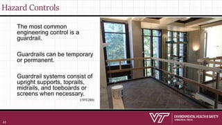 Hazard Controls
The most common
engineering control is a
guardrail.
Guardrails can be temporary
or permanent.
Guardrail systems consist of
upright supports, toprails,
midrails, and toeboards or
screens when necessary.
§1910.29(b)
43
 