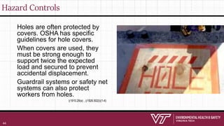 Hazard Controls
Holes are often protected by
covers. OSHA has specific
guidelines for hole covers.
When covers are used, they
must be strong enough to
support twice the expected
load and secured to prevent
accidental displacement.
Guardrail systems or safety net
systems can also protect
workers from holes.
§1910.29(e) , §1926.502(i)(1-4)
44
 