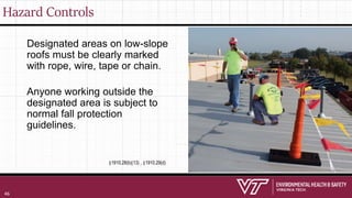 Hazard Controls
Designated areas on low-slope
roofs must be clearly marked
with rope, wire, tape or chain.
Anyone working outside the
designated area is subject to
normal fall protection
guidelines.
§1910.28(b)(13) , §1910.29(d)
46
 