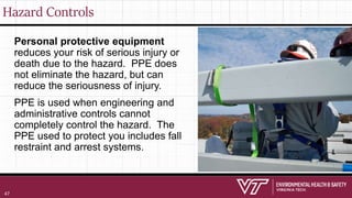 Hazard Controls
Personal protective equipment
reduces your risk of serious injury or
death due to the hazard. PPE does
not eliminate the hazard, but can
reduce the seriousness of injury.
PPE is used when engineering and
administrative controls cannot
completely control the hazard. The
PPE used to protect you includes fall
restraint and arrest systems.
47
 