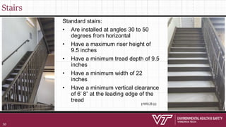 Stairs
Standard stairs:
• Are installed at angles 30 to 50
degrees from horizontal
• Have a maximum riser height of
9.5 inches
• Have a minimum tread depth of 9.5
inches
• Have a minimum width of 22
inches
• Have a minimum vertical clearance
of 6’ 8” at the leading edge of the
tread
§1910.25 (c)
50
 