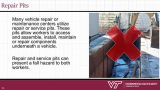 Repair Pits
Many vehicle repair or
maintenance centers utilize
repair or service pits. These
pits allow workers to access
and assemble, install, maintain
or repair components
underneath a vehicle.
Repair and service pits can
present a fall hazard to both
workers.
51
 