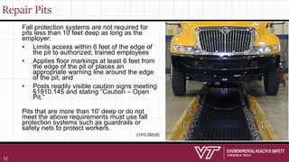 Repair Pits
Fall protection systems are not required for
pits less than 10 feet deep as long as the
employer:
• Limits access within 6 feet of the edge of
the pit to authorized, trained employees
• Applies floor markings at least 6 feet from
the edge of the pit or places an
appropriate warning line around the edge
of the pit; and
• Posts readily visible caution signs meeting
§1910.145 and stating “Caution – Open
Pit.”
Pits that are more than 10’ deep or do not
meet the above requirements must use fall
protection systems such as guardrails or
safety nets to protect workers.
§1910.28(b)(8)
52
 