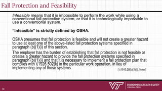 Fall Protection and Feasibility
Infeasible means that it is impossible to perform the work while using a
conventional fall protection system, or that it is technologically impossible to
use a conventional system.
“Infeasible” is strictly defined by OSHA.
OSHA presumes that fall protection is feasible and will not create a greater hazard
to use at least one of the above-listed fall protection systems specified in
paragraph (b)(1)(i) of this section.
The employer has the burden of establishing that fall protection is not feasible or
creates a greater hazard to provide the fall protection systems specified in
paragraph (b)(1)(i) and that it is necessary to implement a fall protection plan that
complies with §1926.502(k) in the particular work operation, in lieu of
implementing any of those systems. [ §1910.28(b)(1)(i), Note ]
58
 