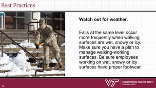 Best Practices
Watch out for weather.
Falls at the same level occur
more frequently when walking
surfaces are wet, snowy or icy.
Make sure you have a plan to
manage walking-working
surfaces. Be sure employees
working on wet, snowy or icy
surfaces have proper footwear.
64
 