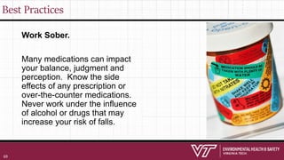 Best Practices
Work Sober.
Many medications can impact
your balance, judgment and
perception. Know the side
effects of any prescription or
over-the-counter medications.
Never work under the influence
of alcohol or drugs that may
increase your risk of falls.
69
 