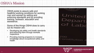 OSHA’s Mission
OSHA exists to assure safe and
healthful working conditions for working
men and women by setting and
enforcing standards and by providing
training, outreach, education and
assistance.
Some of the things OSHA does to carry
out its mission are:
• Developing job safety and health standards
and enforcing them through worksite
inspections
• Providing training programs to increase
knowledge about occupational safety and
health
7
 