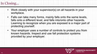 In Closing…
• Work closely with your supervisor(s) on all hazards in your
workplace.
• Falls can take many forms, mainly falls onto the same levels,
falls onto a different level, and falls into/onto other hazards.
Learning to recognize when you are exposed is a major part of
protecting yourself.
• Your employer uses a number of controls to protect you from
known hazards. Inspect and use fall protection systems
provided by your employer.
72
 