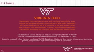 In Closing…
Fall Protection in General Industry was produced under grant number SH-05117-SH9
from the Occupational Safety and Health Administration, U.S. Department of Labor.
It does not necessarily reflect the views or policies of the U.S. Department of Labor, nor does mention of trade names, commercial
products, or organizations imply endorsement by the U.S. Government.
Managing the risks associated with your work is a shared responsibility. Laws,
training, and workplace policies are only small part of what makes a workplace
safe. We encourage each of you to be innovative as you work with each other,
your supervisors, and senior managers to create a safe and healthful workplace.
Ask questions, talk openly, and share your ideas and solutions with each other.
73
 