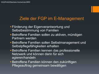 DGGPmbH/Steinbeis Hochschule NRW




                    Ziele der FGP im E-Management
          Förderung der Eigenverantwortung und
           Selbstbestimmung von Familien
          Betroffene Familien sollen zu aktiven, mündigen
           Partnern werden
          Betroffene Familien sollen Selbstmanagement und
           Selbstpflegefähigkeiten erhalten
          Betroffene Familien kennen das professionelle
           Netzwerk und können darin für sich
           agieren/handeln
          Betroffene Familien können den zukünftigen
           Pflegeauftrag gemeinsam bewältigen
 