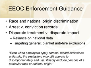 EEOC Enforcement Guidance
• Race and national origin discrimination
• Arrest v. conviction records
• Disparate treatment v. disparate impact
– Reliance on national data
– Targeting general, blanket anti-hire exclusions
“Even when employers apply criminal record exclusions
uniformly, the exclusions may still operate to
disproportionately and unjustifiably exclude persons of a
particular race or national origin.”

 