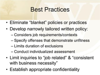 Best Practices
• Eliminate “blanket” policies or practices
• Develop narrowly tailored written policy:
– Considers job requirements/contexts
– Specify offenses that demonstrate unfitness
– Limits duration of exclusions
– Conduct individualized assessment

• Limit inquiries to “job related” & “consistent
with business necessity”
• Establish appropriate confidentiality

 