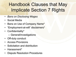 Handbook Clauses that May
Implicate Section 7 Rights
•
•
•
•
•
•
•
•
•
•

Bans on Disclosing Wages
Social Media
Bans on Use of Company Name*
“Employment-at-will” disclaimers*
Confidentiality*
– General/investigations
Off-duty conduct
Access Provisions
Solicitation and distribution
Harassment*
Dispute Resolution Procedures

 