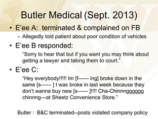 Butler Medical (Sept. 2013)
• E’ee A: terminated & complained on FB
– Allegedly told patient about poor condition of vehicles

• E’ee B responded:
“Sorry to hear that but if you want you may think about
getting a lawyer and taking them to court.”

• E’ee C:
“Hey everybody!!!!! Im [f—— ing] broke down in the
same [s—— ] I was broke in last week because they
don’t wanna buy new [s—— ]!!!! Cha-Chinnngggggg
chinnng—at Sheetz Convenience Store.”
Butler : B&C terminated--posts violated company policy

 