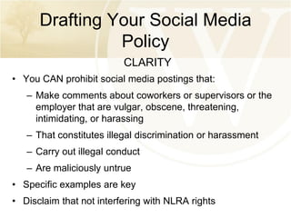 Drafting Your Social Media
Policy
CLARITY
• You CAN prohibit social media postings that:
– Make comments about coworkers or supervisors or the
employer that are vulgar, obscene, threatening,
intimidating, or harassing
– That constitutes illegal discrimination or harassment
– Carry out illegal conduct

– Are maliciously untrue
• Specific examples are key

• Disclaim that not interfering with NLRA rights

 