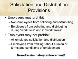 Solicitation and Distribution
Provisions
• Employers may prohibit
– Non-employees from soliciting and distributing
– Employees from soliciting and distributing
during “work time” and in “work areas”

• Employers may not prohibit:
– All employee solicitation and distribution
– Employees from “talking” about a union or
terms and conditions of employment
Non-discriminatory enforcement!

 