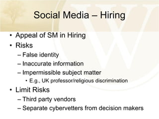 Social Media – Hiring
• Appeal of SM in Hiring
• Risks
– False identity
– Inaccurate information
– Impermissible subject matter
• E.g., UK professor/religious discrimination

• Limit Risks
– Third party vendors
– Separate cybervetters from decision makers

 